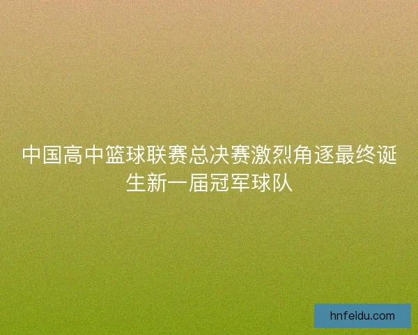 中国高中篮球联赛总决赛激烈角逐最终诞生新一届冠军球队