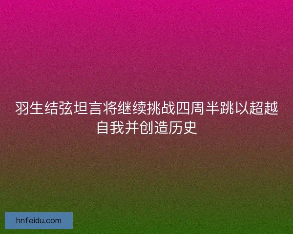 羽生结弦坦言将继续挑战四周半跳以超越自我并创造历史