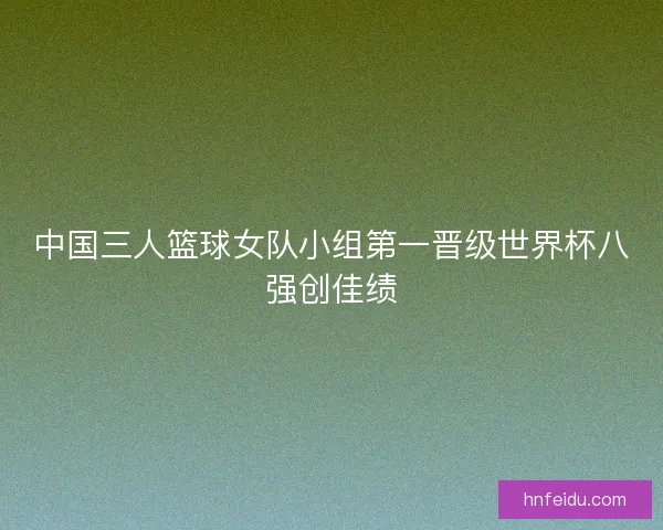 中国三人篮球女队小组第一晋级世界杯八强创佳绩