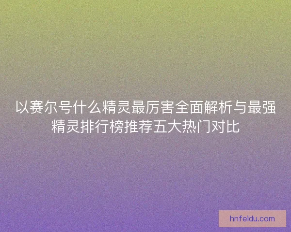 以赛尔号什么精灵最厉害全面解析与最强精灵排行榜推荐五大热门对比